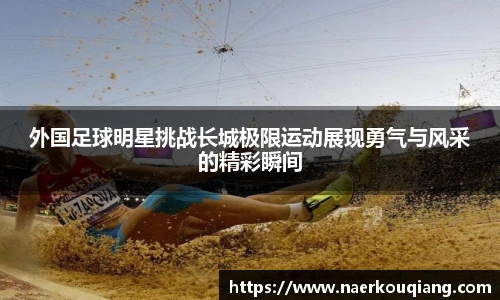 外国足球明星挑战长城极限运动展现勇气与风采的精彩瞬间